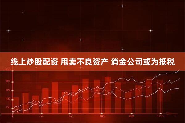 线上炒股配资 甩卖不良资产 消金公司或为抵税