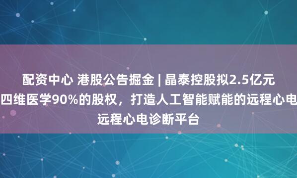 配资中心 港股公告掘金 | 晶泰控股拟2.5亿元收购上海四维医学90%的股权，打造人工智能赋能的远程心电诊断平台