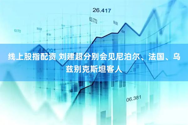 线上股指配资 刘建超分别会见尼泊尔、法国、乌兹别克斯坦客人