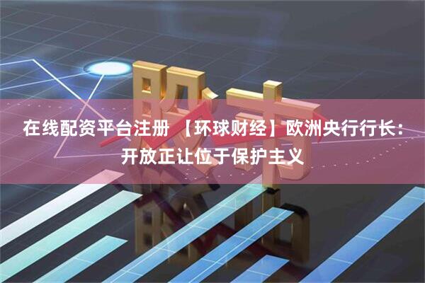 在线配资平台注册 【环球财经】欧洲央行行长：开放正让位于保护主义