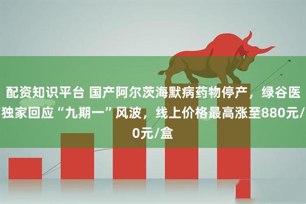 配资知识平台 国产阿尔茨海默病药物停产，绿谷医药独家回应“九期一”风波，线上价格最高涨至880元/盒