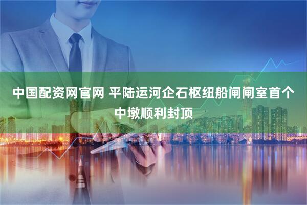 中国配资网官网 平陆运河企石枢纽船闸闸室首个中墩顺利封顶