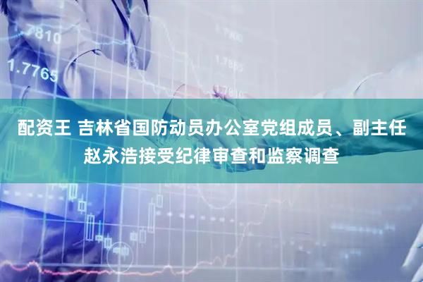配资王 吉林省国防动员办公室党组成员、副主任赵永浩接受纪律审查和监察调查