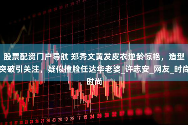 股票配资门户导航 郑秀文黄发皮衣逆龄惊艳，造型突破引关注，疑似撞脸任达华老婆_许志安_网友_时尚