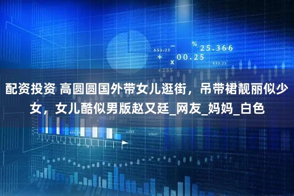 配资投资 高圆圆国外带女儿逛街，吊带裙靓丽似少女，女儿酷似男版赵又廷_网友_妈妈_白色