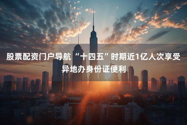 股票配资门户导航 “十四五”时期近1亿人次享受异地办身份证便利