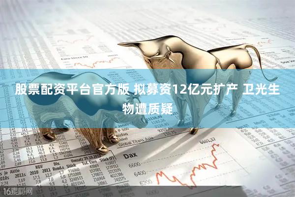 股票配资平台官方版 拟募资12亿元扩产 卫光生物遭质疑