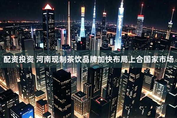 配资投资 河南现制茶饮品牌加快布局上合国家市场