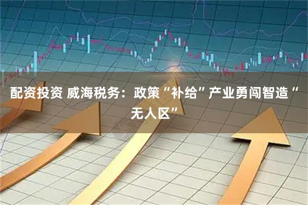 配资投资 威海税务：政策“补给”产业勇闯智造“无人区”