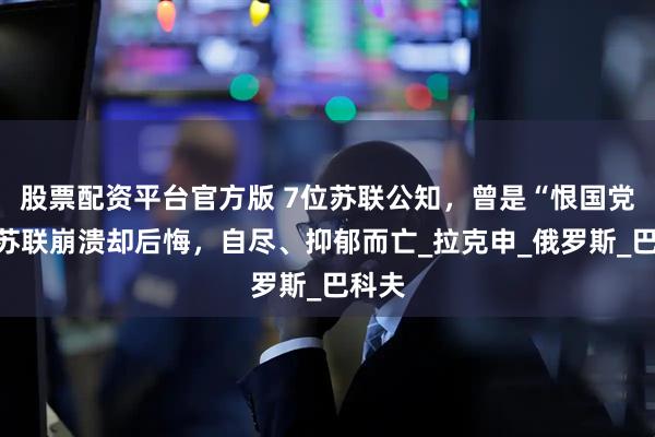 股票配资平台官方版 7位苏联公知，曾是“恨国党”，苏联崩溃却后悔，自尽、抑郁而亡_拉克申_俄罗斯_巴科夫