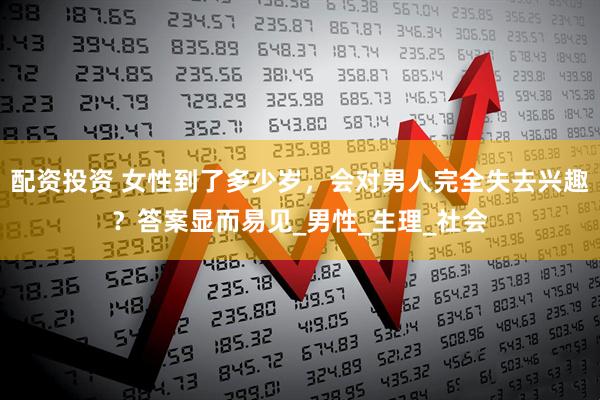 配资投资 女性到了多少岁，会对男人完全失去兴趣？答案显而易见_男性_生理_社会
