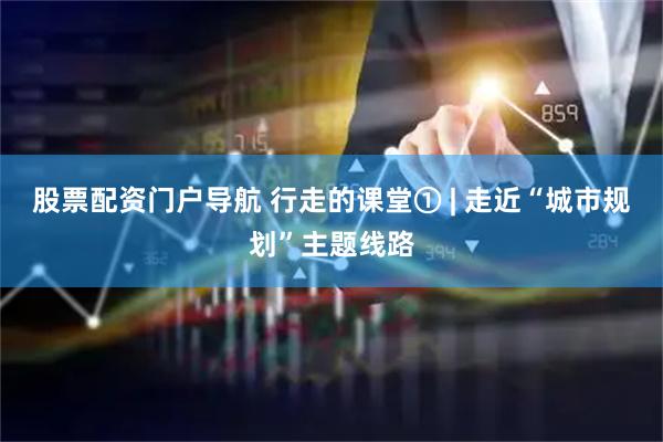 股票配资门户导航 行走的课堂① | 走近“城市规划”主题线路