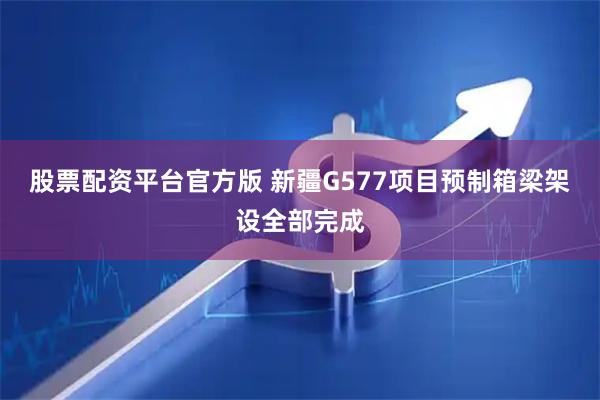 股票配资平台官方版 新疆G577项目预制箱梁架设全部完成