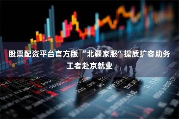 股票配资平台官方版 “北疆家服”提质扩容助务工者赴京就业