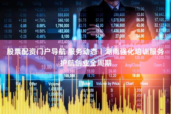 股票配资门户导航 服务动态丨湖南强化培训服务护航创业全周期