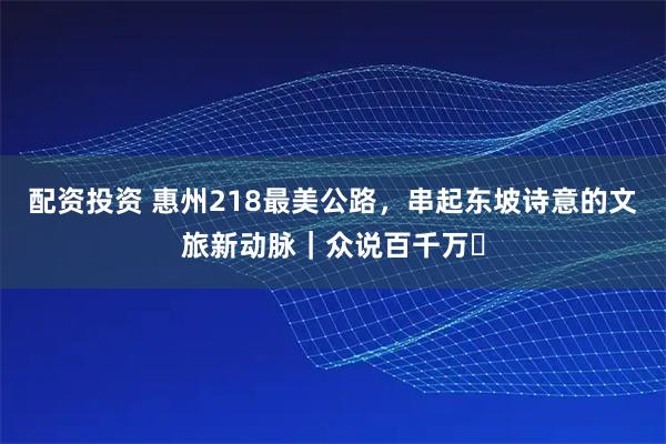 配资投资 惠州218最美公路，串起东坡诗意的文旅新动脉｜众说百千万⑪