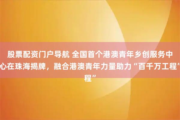 股票配资门户导航 全国首个港澳青年乡创服务中心在珠海揭牌，融合港澳青年力量助力“百千万工程”