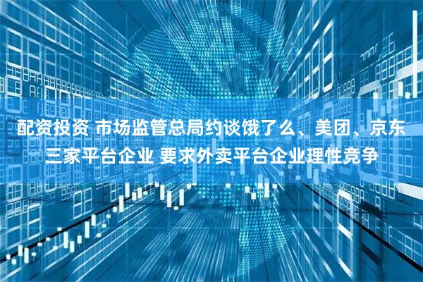 配资投资 市场监管总局约谈饿了么、美团、京东三家平台企业 要求外卖平台企业理性竞争