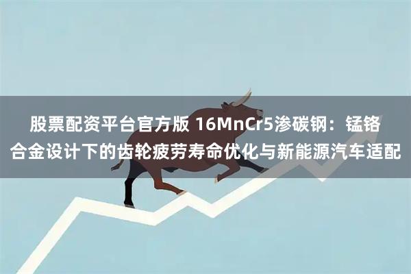 股票配资平台官方版 16MnCr5渗碳钢：锰铬合金设计下的齿轮疲劳寿命优化与新能源汽车适配