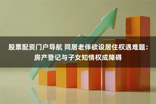 股票配资门户导航 同居老伴欲设居住权遇难题：房产登记与子女知情权成障碍
