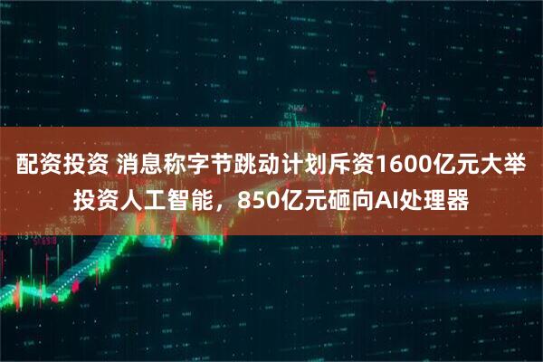 配资投资 消息称字节跳动计划斥资1600亿元大举投资人工智能，850亿元砸向AI处理器