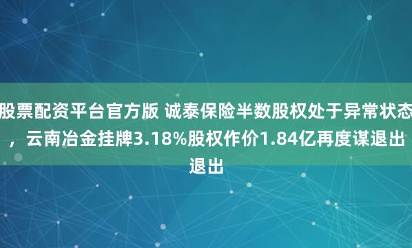 股票配资平台官方版 诚泰保险半数股权处于异常状态，云南冶金挂牌3.18%股权作价1.84亿再度谋退出