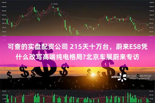 可查的实盘配资公司 215天十万台，蔚来ES8凭什么改写高端纯电格局?北京车展蔚来专访