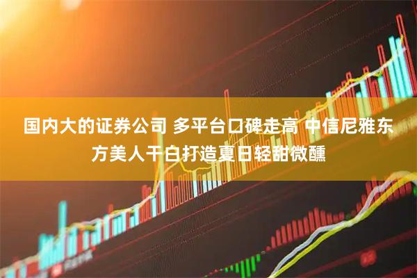 国内大的证券公司 多平台口碑走高 中信尼雅东方美人干白打造夏日轻甜微醺