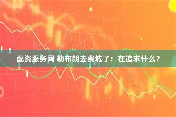 配资服务网 勒布朗去费城了:在追求什么?