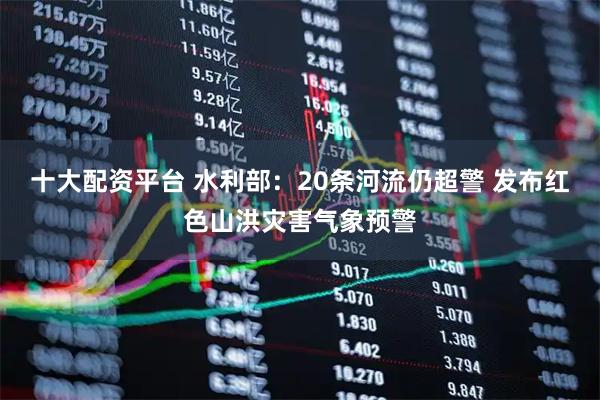 十大配资平台 水利部：20条河流仍超警 发布红色山洪灾害气象预警