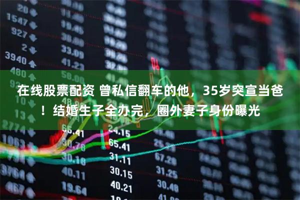 在线股票配资 曾私信翻车的他，35岁突宣当爸！结婚生子全办完，圈外妻子身份曝光