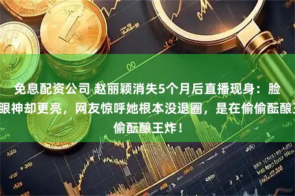 免息配资公司 赵丽颖消失5个月后直播现身：脸圆了眼神却更亮，网友惊呼她根本没退圈，是在偷偷酝酿王炸！