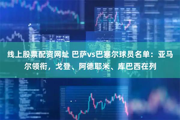 线上股票配资网址 巴萨vs巴塞尔球员名单：亚马尔领衔，戈登、阿德耶米、库巴西在列