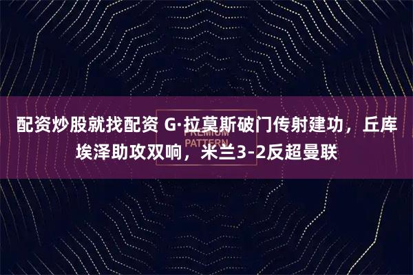 配资炒股就找配资 G·拉莫斯破门传射建功，丘库埃泽助攻双响，米兰3-2反超曼联