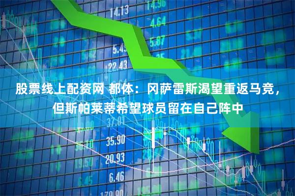 股票线上配资网 都体：冈萨雷斯渴望重返马竞，但斯帕莱蒂希望球员留在自己阵中