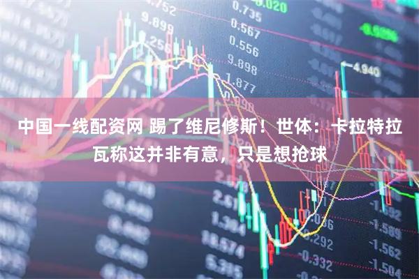 中国一线配资网 踢了维尼修斯！世体：卡拉特拉瓦称这并非有意，只是想抢球
