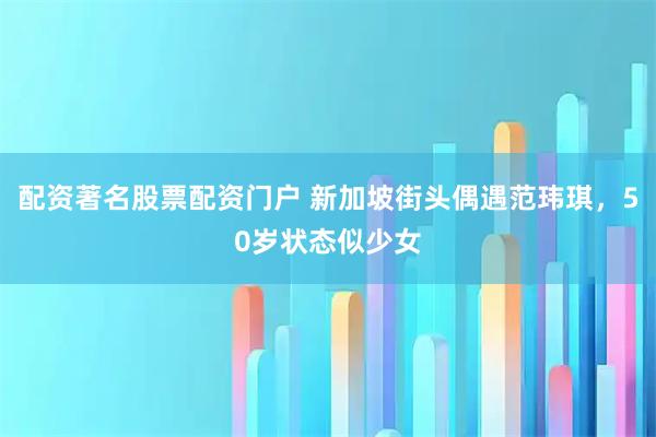 配资著名股票配资门户 新加坡街头偶遇范玮琪，50岁状态似少女