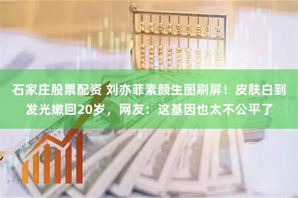 石家庄股票配资 刘亦菲素颜生图刷屏！皮肤白到发光嫩回20岁，网友：这基因也太不公平了