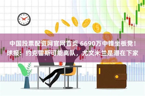 中国股票配资网官网首页 6690万中锋坐板凳！球报：约克雷斯可能离队，尤文米兰是潜在下家