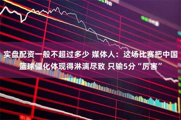 实盘配资一般不超过多少 媒体人：这场比赛把中国篮球僵化体现得淋漓尽致 只输5分“厉害”