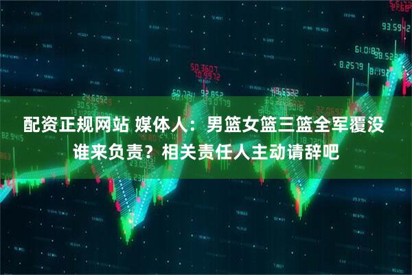 配资正规网站 媒体人：男篮女篮三篮全军覆没 谁来负责？相关责任人主动请辞吧