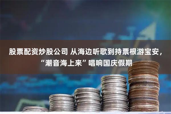 股票配资炒股公司 从海边听歌到持票根游宝安,“潮音海上来”唱响国庆假期