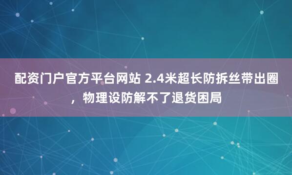 配资门户官方平台网站 2.4米超长防拆丝带出圈，物理设防解不了退货困局